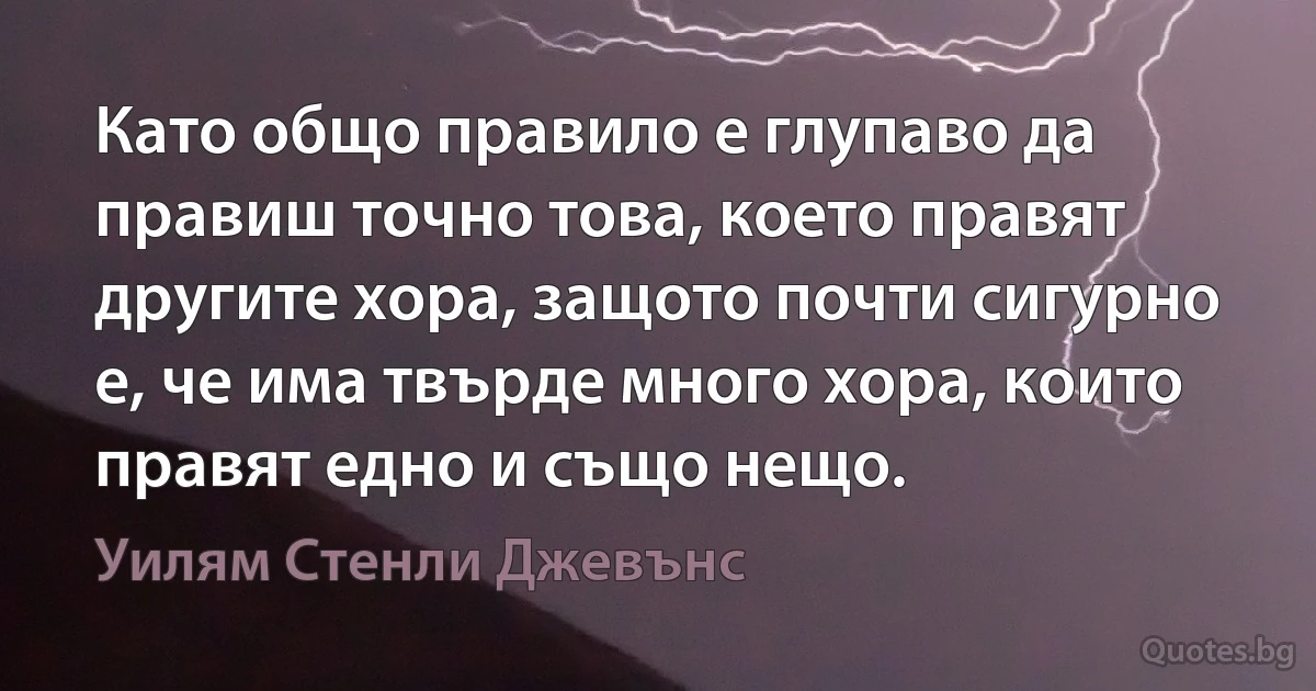 Като общо правило е глупаво да правиш точно това, което правят другите хора, защото почти сигурно е, че има твърде много хора, които правят едно и също нещо. (Уилям Стенли Джевънс)