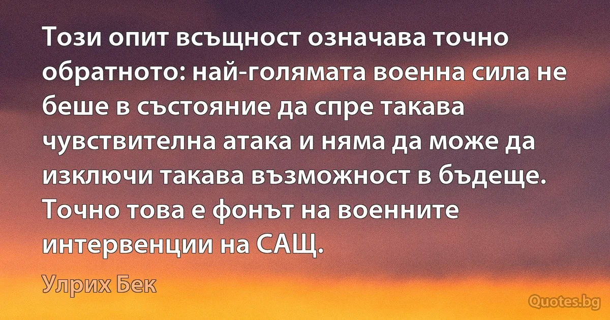 Този опит всъщност означава точно обратното: най-голямата военна сила не беше в състояние да спре такава чувствителна атака и няма да може да изключи такава възможност в бъдеще. Точно това е фонът на военните интервенции на САЩ. (Улрих Бек)