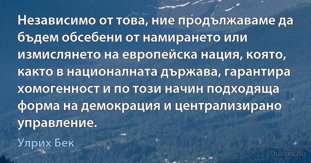 Независимо от това, ние продължаваме да бъдем обсебени от намирането или измислянето на европейска нация, която, както в националната държава, гарантира хомогенност и по този начин подходяща форма на демокрация и централизирано управление. (Улрих Бек)