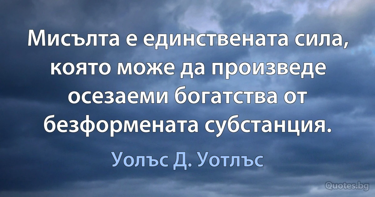 Мисълта е единствената сила, която може да произведе осезаеми богатства от безформената субстанция. (Уолъс Д. Уотлъс)