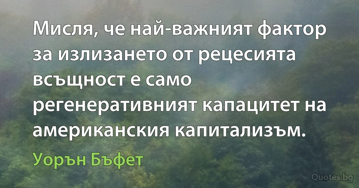 Мисля, че най-важният фактор за излизането от рецесията всъщност е само регенеративният капацитет на американския капитализъм. (Уорън Бъфет)