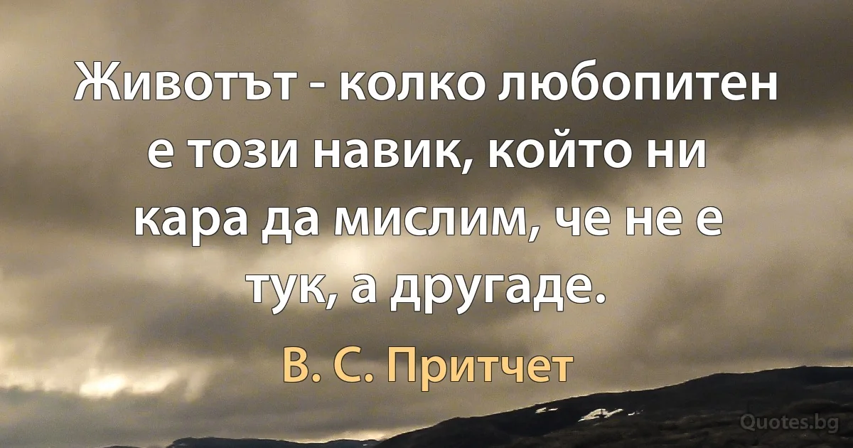 Животът - колко любопитен е този навик, който ни кара да мислим, че не е тук, а другаде. (В. С. Притчет)