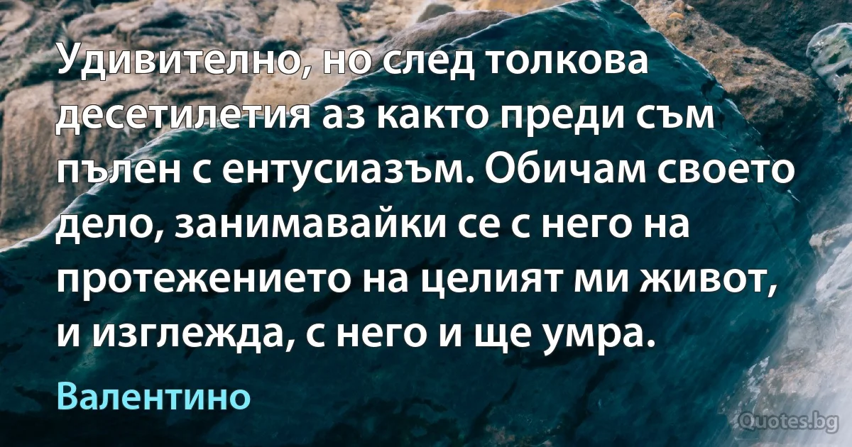 Удивително, но след толкова десетилетия аз както преди съм пълен с ентусиазъм. Обичам своето дело, занимавайки се с него на протежението на целият ми живот, и изглежда, с него и ще умра. (Валентино)