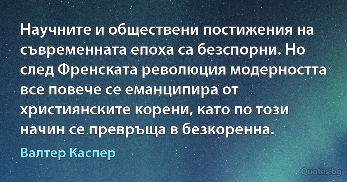 Научните и обществени постижения на съвременната епоха са безспорни. Но след Френската революция модерността все повече се еманципира от християнските корени, като по този начин се превръща в безкоренна. (Валтер Каспер)