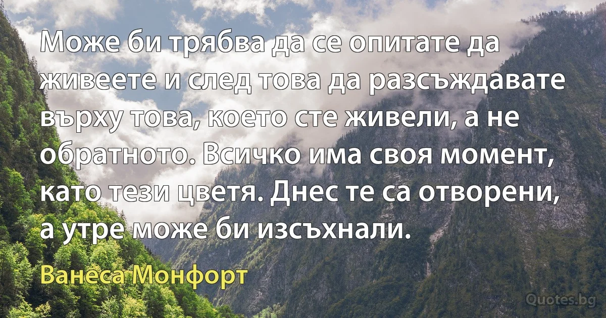 Може би трябва да се опитате да живеете и след това да разсъждавате върху това, което сте живели, а не обратното. Всичко има своя момент, като тези цветя. Днес те са отворени, а утре може би изсъхнали. (Ванеса Монфорт)