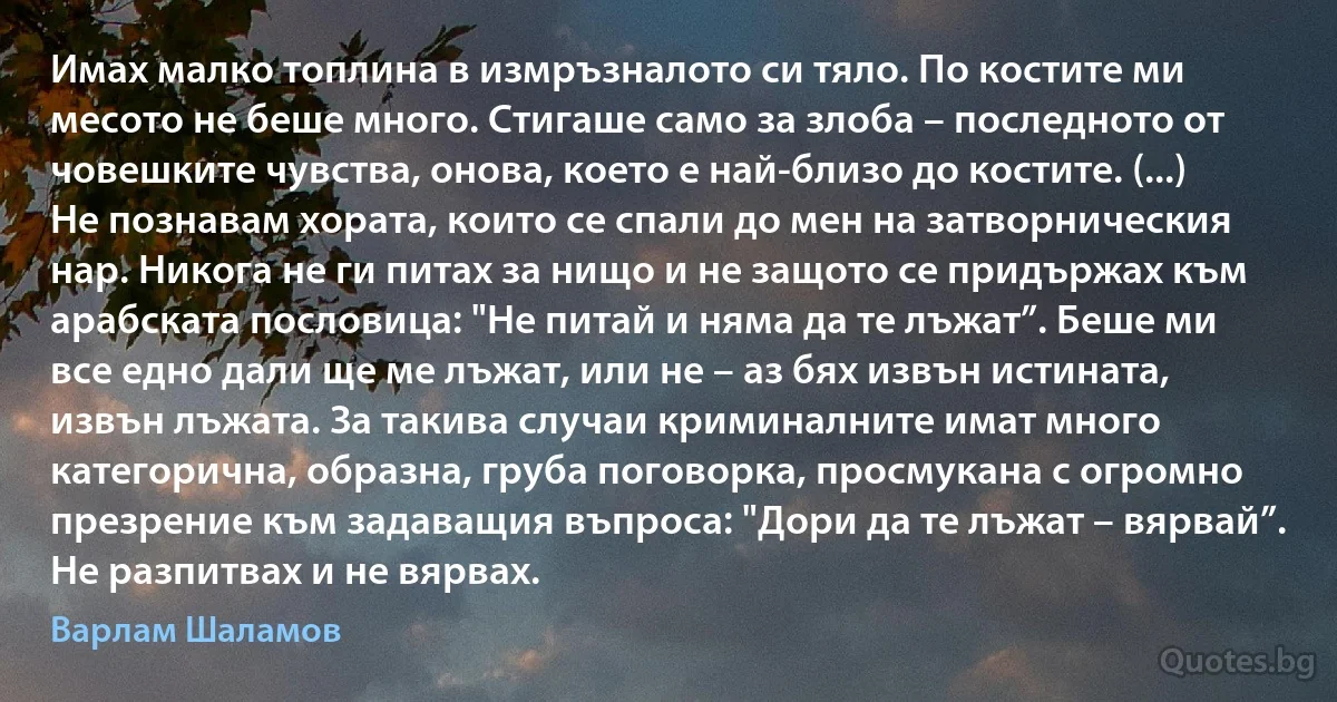 Имах малко топлина в измръзналото си тяло. По костите ми месото не беше много. Стигаше само за злоба – последното от човешките чувства, онова, което е най-близо до костите. (...) Не познавам хората, които се спали до мен на затворническия нар. Никога не ги питах за нищо и не защото се придържах към арабската пословица: "Не питай и няма да те лъжат”. Беше ми все едно дали ще ме лъжат, или не – аз бях извън истината, извън лъжата. За такива случаи криминалните имат много категорична, образна, груба поговорка, просмукана с огромно презрение към задаващия въпроса: "Дори да те лъжат – вярвай”. Не разпитвах и не вярвах. (Варлам Шаламов)