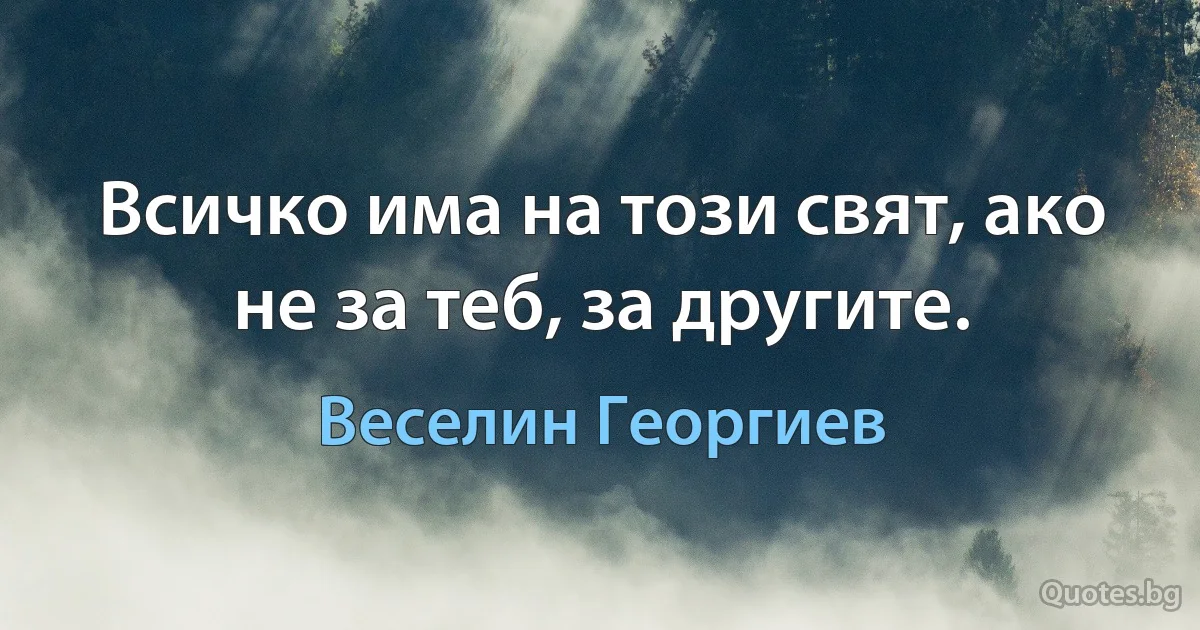 Всичко има на този свят, ако не за теб, за другите. (Веселин Георгиев)