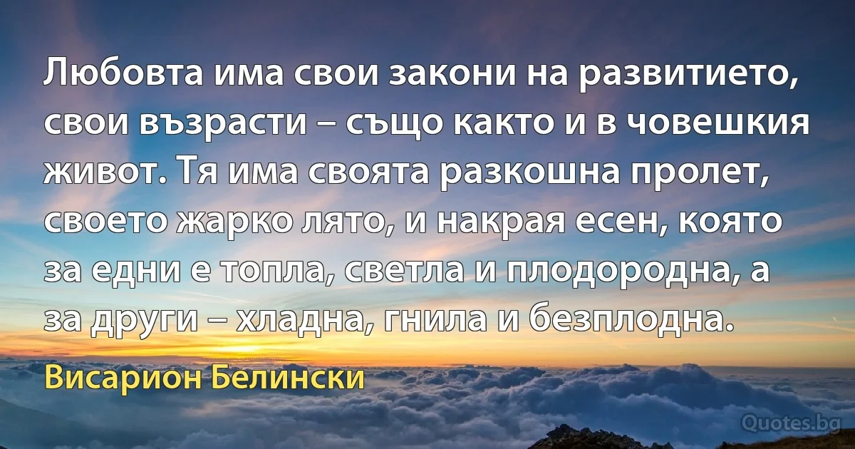 Любовта има свои закони на развитието, свои възрасти – също както и в човешкия живот. Тя има своята разкошна пролет, своето жарко лято, и накрая есен, която за едни е топла, светла и плодородна, а за други – хладна, гнила и безплодна. (Висарион Белински)