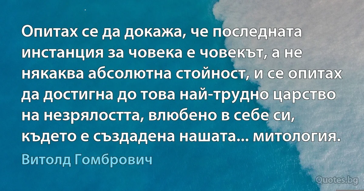 Опитах се да докажа, че последната инстанция за човека е човекът, а не някаква абсолютна стойност, и се опитах да достигна до това най-трудно царство на незрялостта, влюбено в себе си, където е създадена нашата... митология. (Витолд Гомбрович)