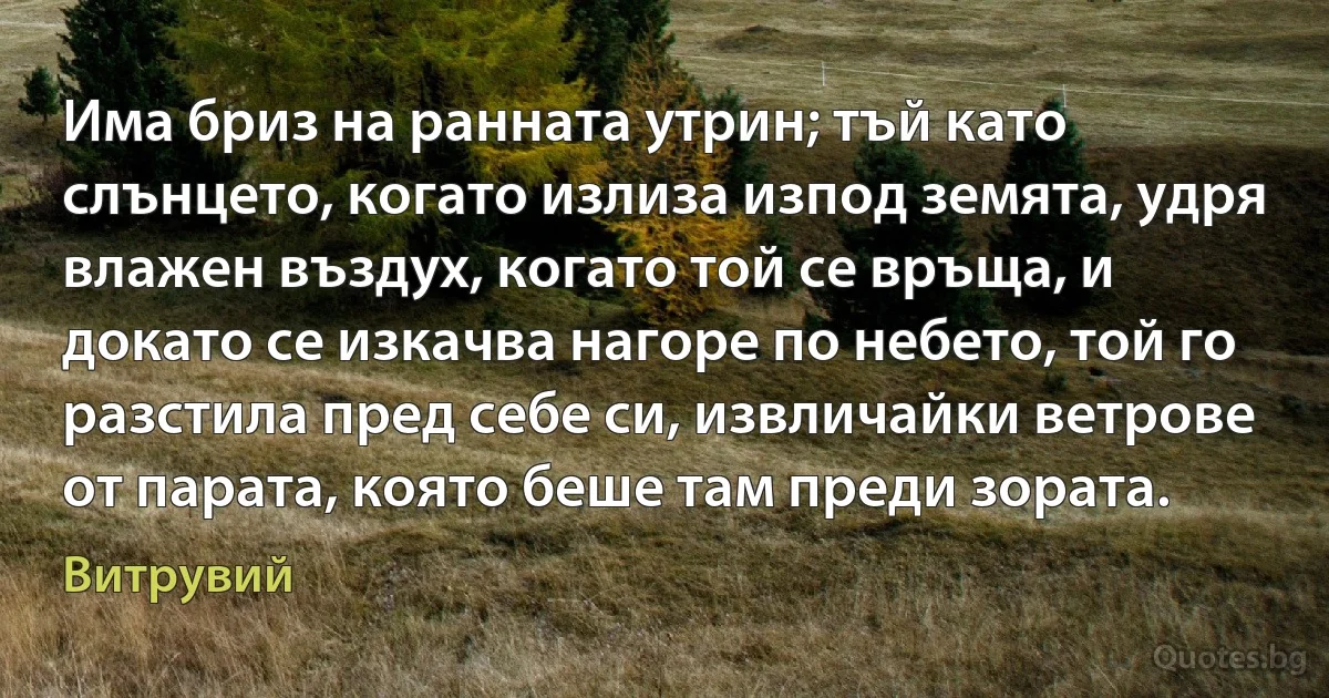 Има бриз на ранната утрин; тъй като слънцето, когато излиза изпод земята, удря влажен въздух, когато той се връща, и докато се изкачва нагоре по небето, той го разстила пред себе си, извличайки ветрове от парата, която беше там преди зората. (Витрувий)