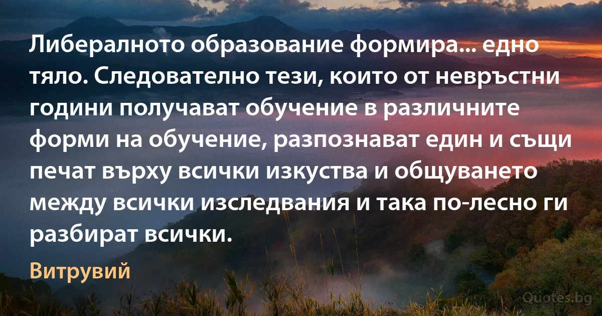 Либералното образование формира... едно тяло. Следователно тези, които от невръстни години получават обучение в различните форми на обучение, разпознават един и същи печат върху всички изкуства и общуването между всички изследвания и така по-лесно ги разбират всички. (Витрувий)