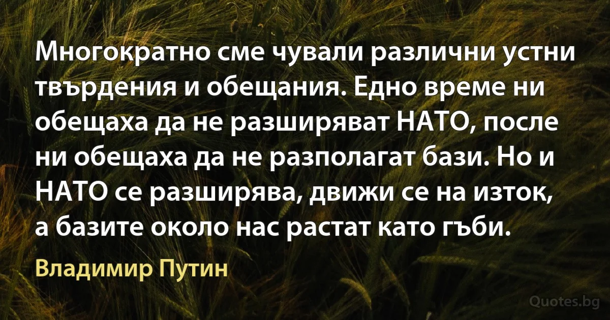 Многократно сме чували различни устни твърдения и обещания. Едно време ни обещаха да не разширяват НАТО, после ни обещаха да не разполагат бази. Но и НАТО се разширява, движи се на изток, а базите около нас растат като гъби. (Владимир Путин)