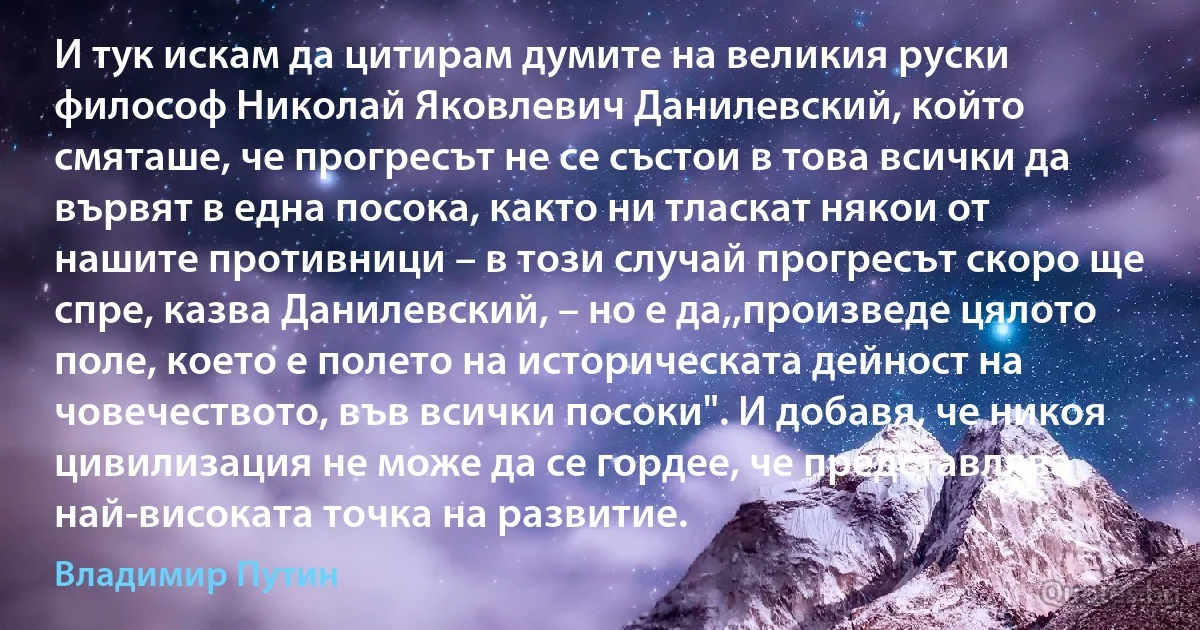 И тук искам да цитирам думите на великия руски философ Николай Яковлевич Данилевский, който смяташе, че прогресът не се състои в това всички да вървят в една посока, както ни тласкат някои от нашите противници – в този случай прогресът скоро ще спре, казва Данилевский, – но е да,,произведе цялото поле, което е полето на историческата дейност на човечеството, във всички посоки". И добавя, че никоя цивилизация не може да се гордее, че представлява най-високата точка на развитие. (Владимир Путин)