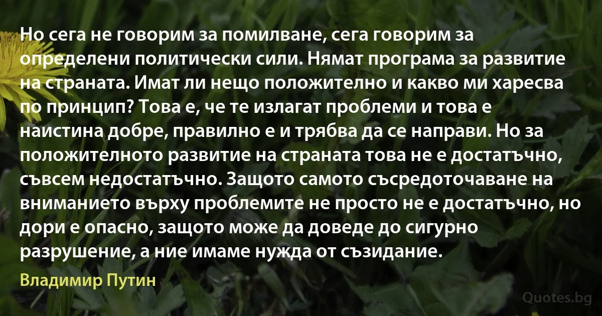 Но сега не говорим за помилване, сега говорим за определени политически сили. Нямат програма за развитие на страната. Имат ли нещо положително и какво ми харесва по принцип? Това е, че те излагат проблеми и това е наистина добре, правилно е и трябва да се направи. Но за положителното развитие на страната това не е достатъчно, съвсем недостатъчно. Защото самото съсредоточаване на вниманието върху проблемите не просто не е достатъчно, но дори е опасно, защото може да доведе до сигурно разрушение, а ние имаме нужда от съзидание. (Владимир Путин)