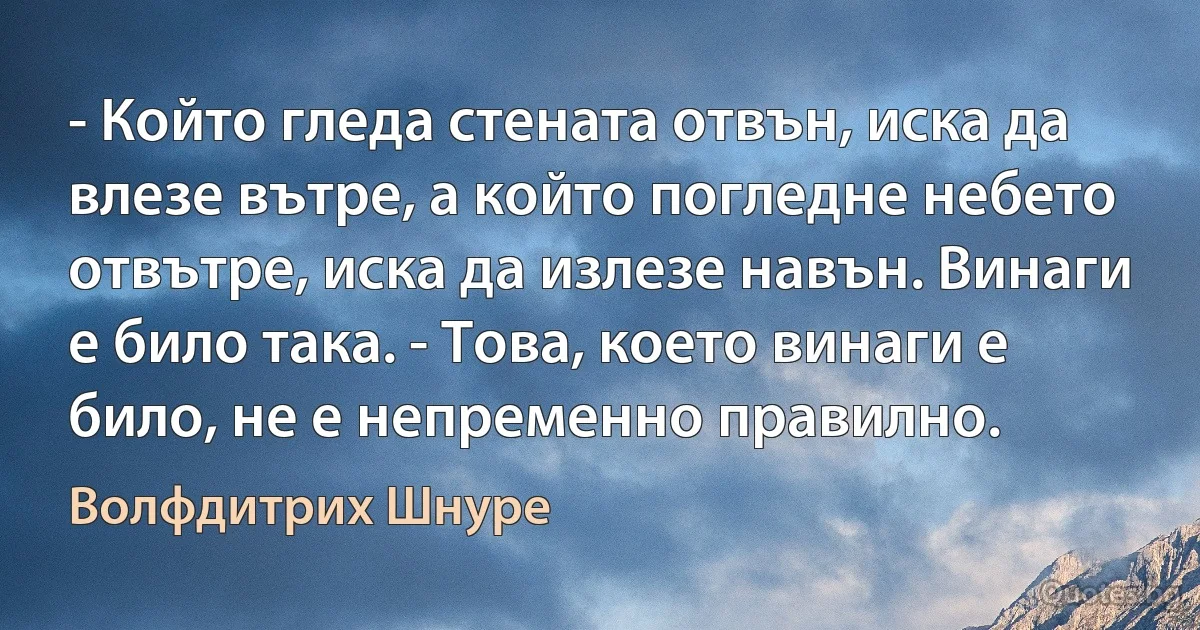 - Който гледа стената отвън, иска да влезе вътре, а който погледне небето отвътре, иска да излезе навън. Винаги е било така. - Това, което винаги е било, не е непременно правилно. (Волфдитрих Шнуре)