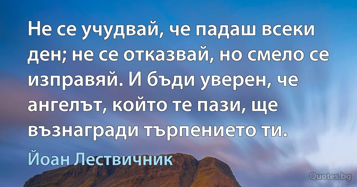 Не се учудвай, че падаш всеки ден; не се отказвай, но смело се изправяй. И бъди уверен, че ангелът, който те пази, ще възнагради търпението ти. (Йоан Лествичник)