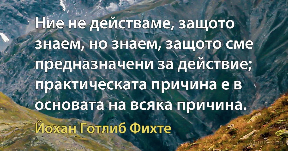 Ние не действаме, защото знаем, но знаем, защото сме предназначени за действие; практическата причина е в основата на всяка причина. (Йохан Готлиб Фихте)