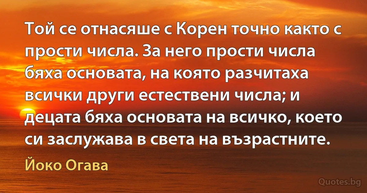 Той се отнасяше с Корен точно както с прости числа. За него прости числа бяха основата, на която разчитаха всички други естествени числа; и децата бяха основата на всичко, което си заслужава в света на възрастните. (Йоко Огава)