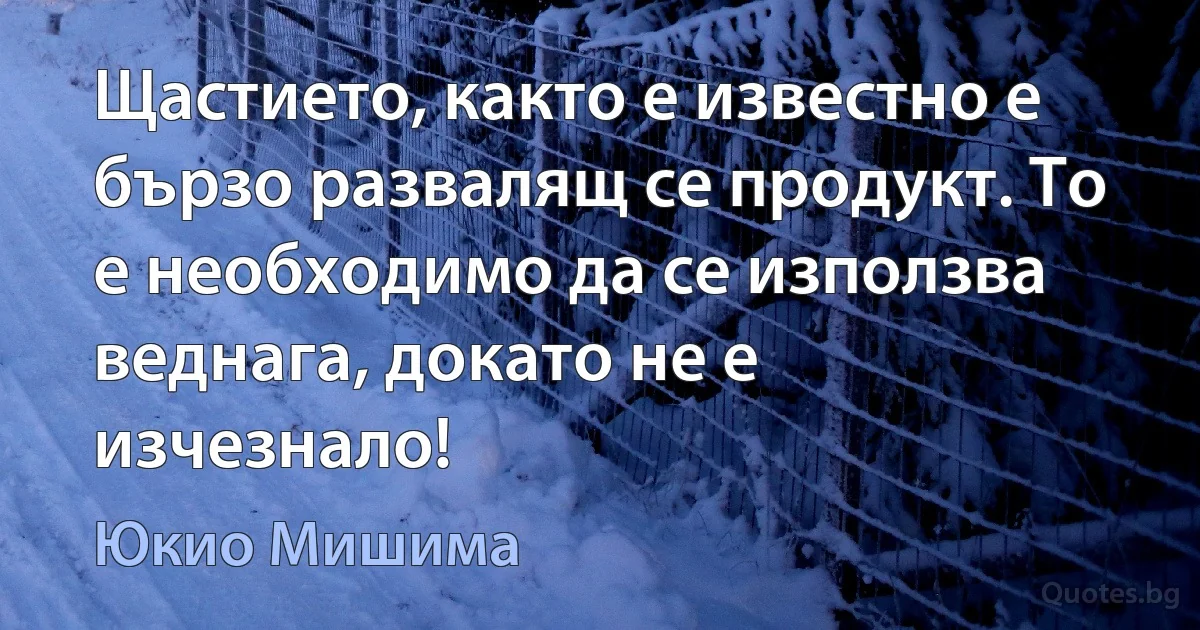 Щастието, както е известно е бързо развалящ се продукт. То е необходимо да се използва веднага, докато не е изчезнало! (Юкио Мишима)