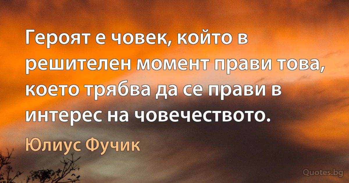 Героят е човек, който в решителен момент прави това, което трябва да се прави в интерес на човечеството. (Юлиус Фучик)