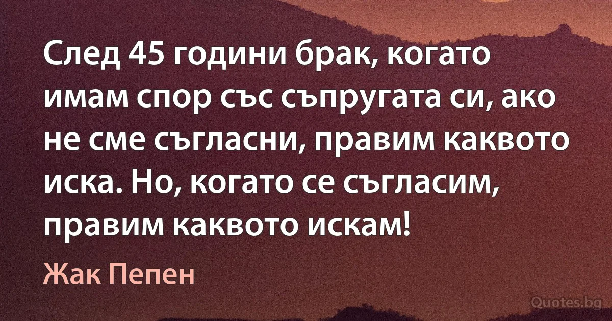 След 45 години брак, когато имам спор със съпругата си, ако не сме съгласни, правим каквото иска. Но, когато се съгласим, правим каквото искам! (Жак Пепен)