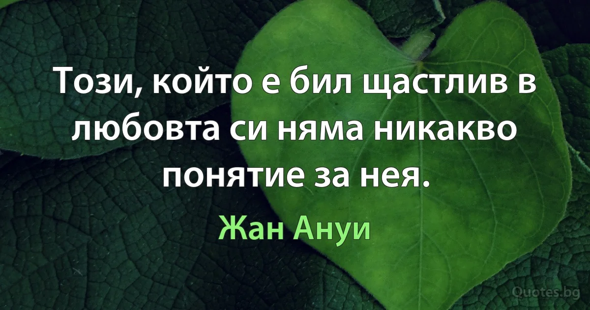 Този, който е бил щастлив в любовта си няма никакво понятие за нея. (Жан Ануи)