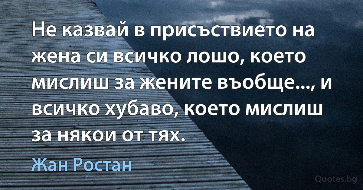 Не казвай в присъствието на жена си всичко лошо, което мислиш за жените въобще..., и всичко хубаво, което мислиш за някои от тях. (Жан Ростан)