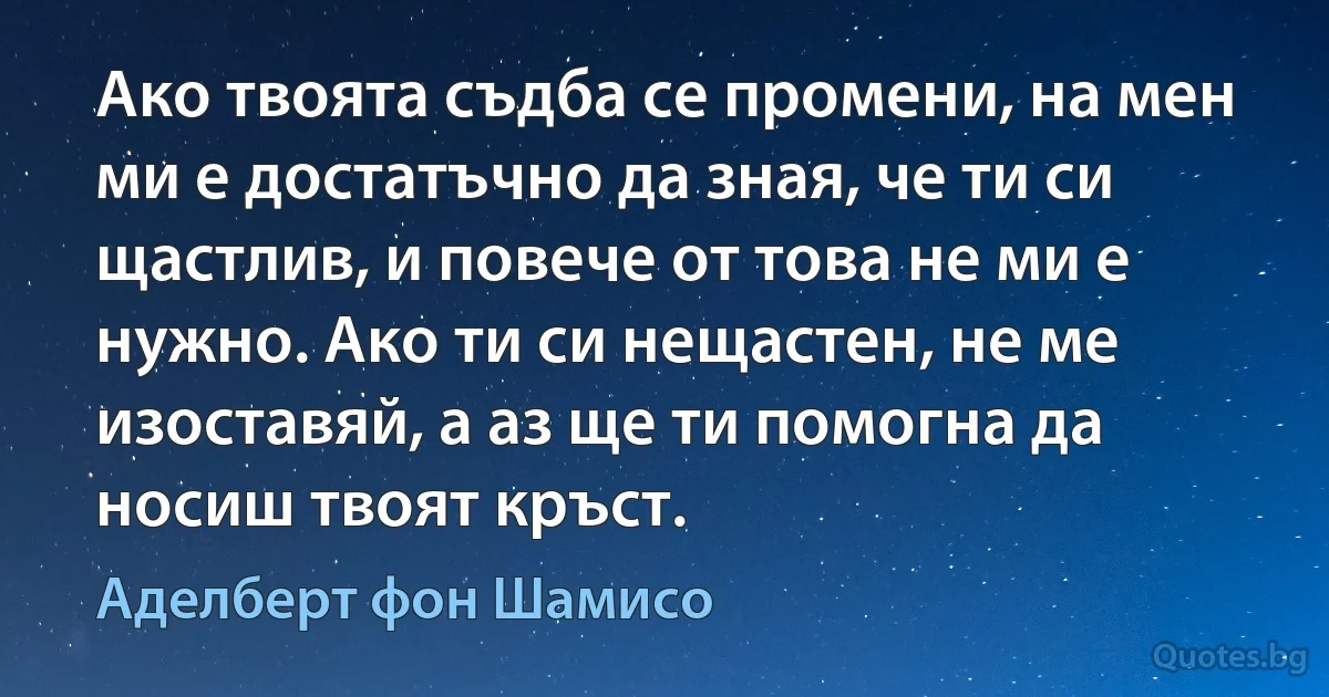 Ако твоята съдба се промени, на мен ми е достатъчно да зная, че ти си щастлив, и повече от това не ми е нужно. Ако ти си нещастен, не ме изоставяй, а аз ще ти помогна да носиш твоят кръст. (Аделберт фон Шамисо)