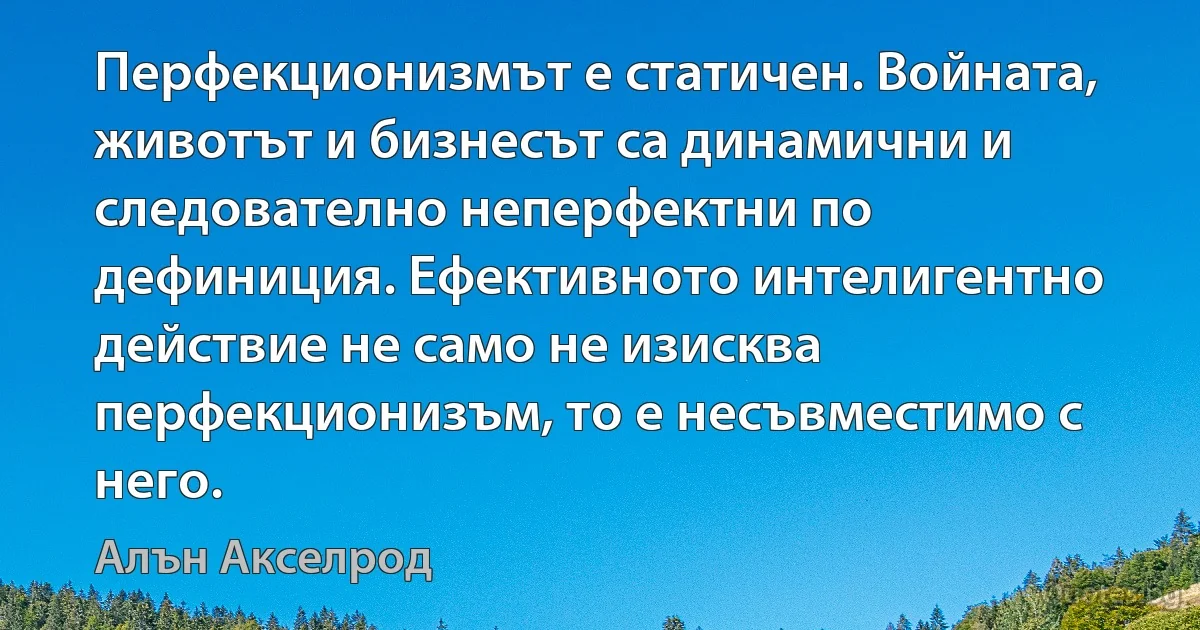 Перфекционизмът е статичен. Войната, животът и бизнесът са динамични и следователно неперфектни по дефиниция. Ефективното интелигентно действие не само не изисква перфекционизъм, то е несъвместимо с него. (Алън Акселрод)