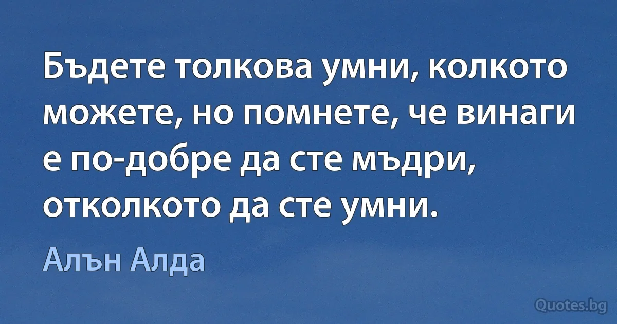 Бъдете толкова умни, колкото можете, но помнете, че винаги е по-добре да сте мъдри, отколкото да сте умни. (Алън Алда)