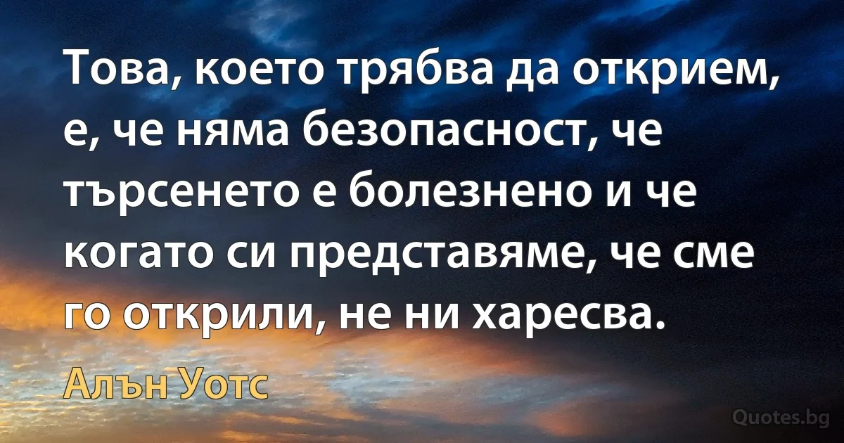 Това, което трябва да открием, е, че няма безопасност, че търсенето е болезнено и че когато си представяме, че сме го открили, не ни харесва. (Алън Уотс)