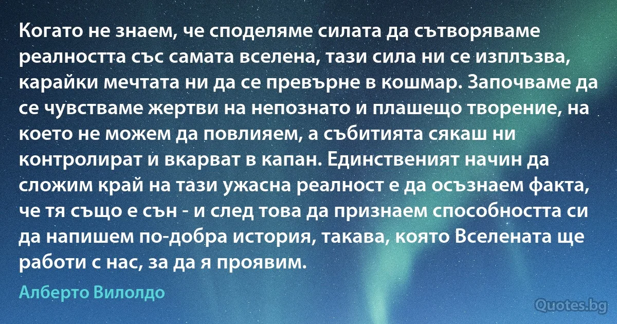 Когато не знаем, че споделяме силата да сътворяваме реалността със самата вселена, тази сила ни се изплъзва, карайки мечтата ни да се превърне в кошмар. Започваме да се чувстваме жертви на непознато и плашещо творение, на което не можем да повлияем, а събитията сякаш ни контролират и вкарват в капан. Единственият начин да сложим край на тази ужасна реалност е да осъзнаем факта, че тя също е сън - и след това да признаем способността си да напишем по-добра история, такава, която Вселената ще работи с нас, за да я проявим. (Алберто Вилолдо)