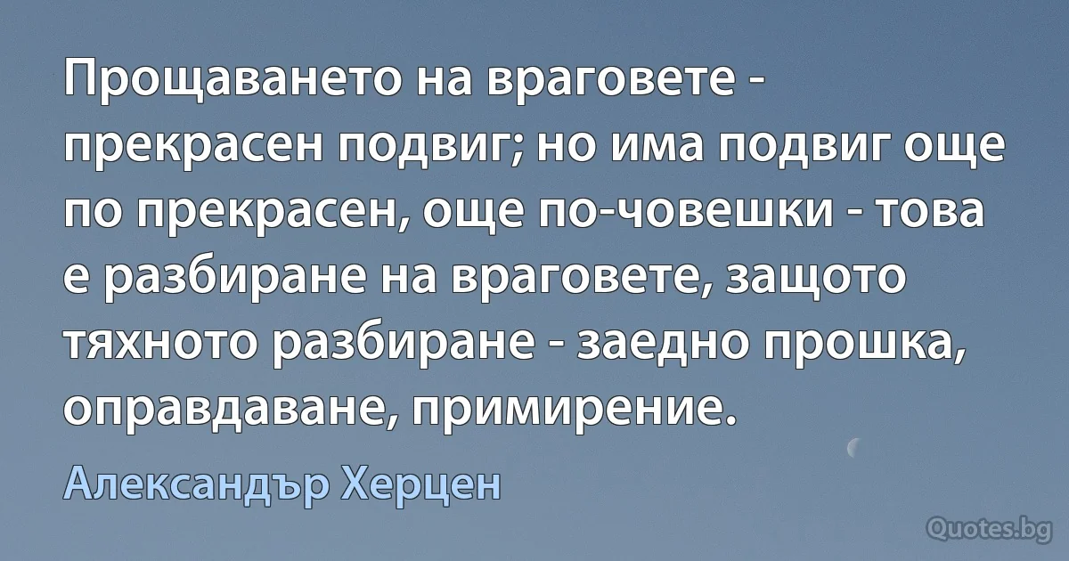 Прощаването на враговете - прекрасен подвиг; но има подвиг още по прекрасен, още по-човешки - това е разбиране на враговете, защото тяхното разбиране - заедно прошка, оправдаване, примирение. (Александър Херцен)