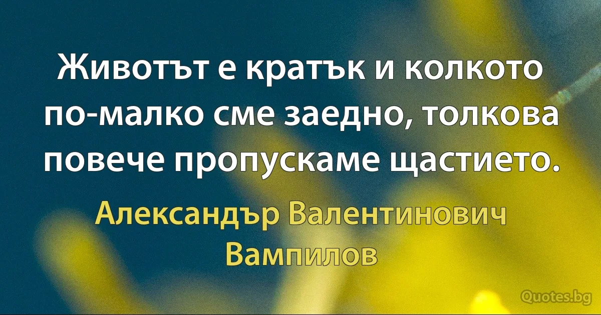 Животът е кратък и колкото по-малко сме заедно, толкова повече пропускаме щастието. (Александър Валентинович Вампилов)