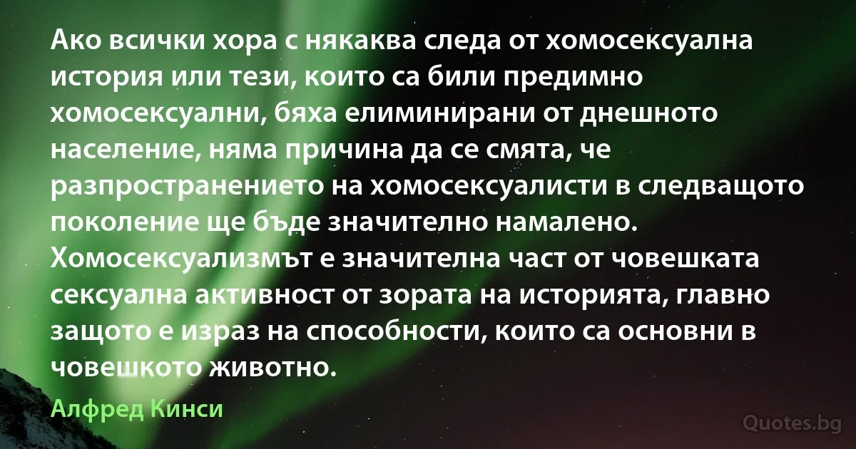 Ако всички хора с някаква следа от хомосексуална история или тези, които са били предимно хомосексуални, бяха елиминирани от днешното население, няма причина да се смята, че разпространението на хомосексуалисти в следващото поколение ще бъде значително намалено. Хомосексуализмът е значителна част от човешката сексуална активност от зората на историята, главно защото е израз на способности, които са основни в човешкото животно. (Алфред Кинси)