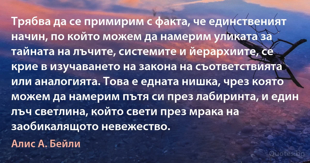 Трябва да се примирим с факта, че единственият начин, по който можем да намерим уликата за тайната на лъчите, системите и йерархиите, се крие в изучаването на закона на съответствията или аналогията. Това е едната нишка, чрез която можем да намерим пътя си през лабиринта, и един лъч светлина, който свети през мрака на заобикалящото невежество. (Алис А. Бейли)