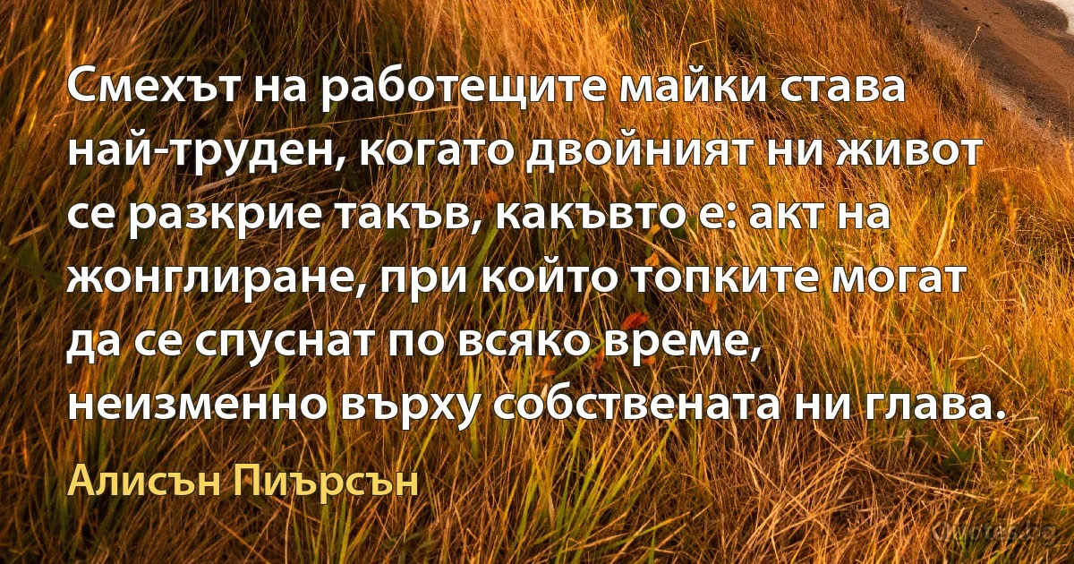 Смехът на работещите майки става най-труден, когато двойният ни живот се разкрие такъв, какъвто е: акт на жонглиране, при който топките могат да се спуснат по всяко време, неизменно върху собствената ни глава. (Алисън Пиърсън)