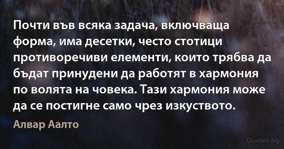 Почти във всяка задача, включваща форма, има десетки, често стотици противоречиви елементи, които трябва да бъдат принудени да работят в хармония по волята на човека. Тази хармония може да се постигне само чрез изкуството. (Алвар Аалто)