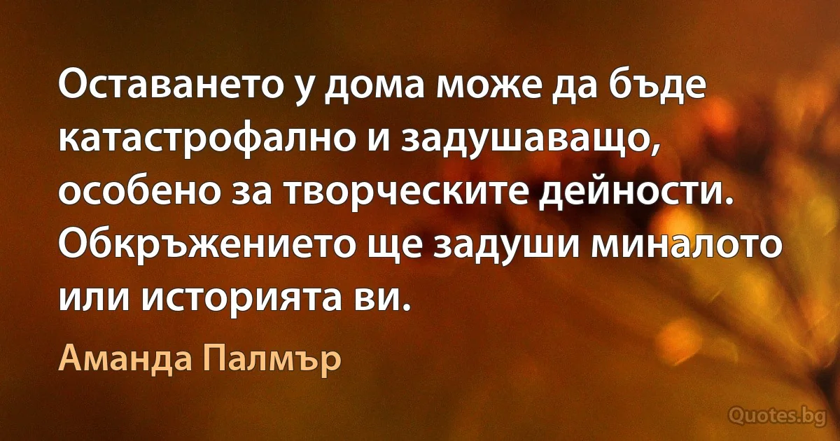 Оставането у дома може да бъде катастрофално и задушаващо, особено за творческите дейности. Обкръжението ще задуши миналото или историята ви. (Аманда Палмър)