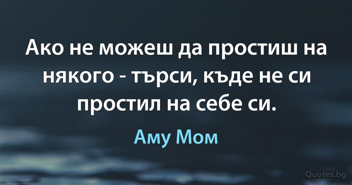 Ако не можеш да простиш на някого - търси, къде не си простил на себе си. (Аму Мом)