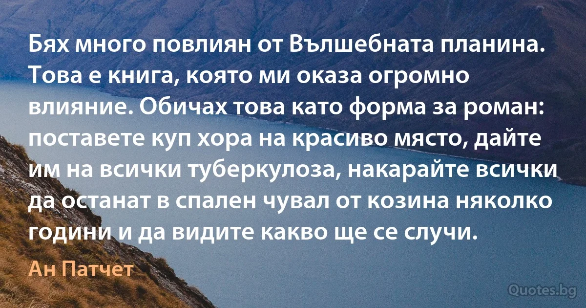 Бях много повлиян от Вълшебната планина. Това е книга, която ми оказа огромно влияние. Обичах това като форма за роман: поставете куп хора на красиво място, дайте им на всички туберкулоза, накарайте всички да останат в спален чувал от козина няколко години и да видите какво ще се случи. (Ан Патчет)