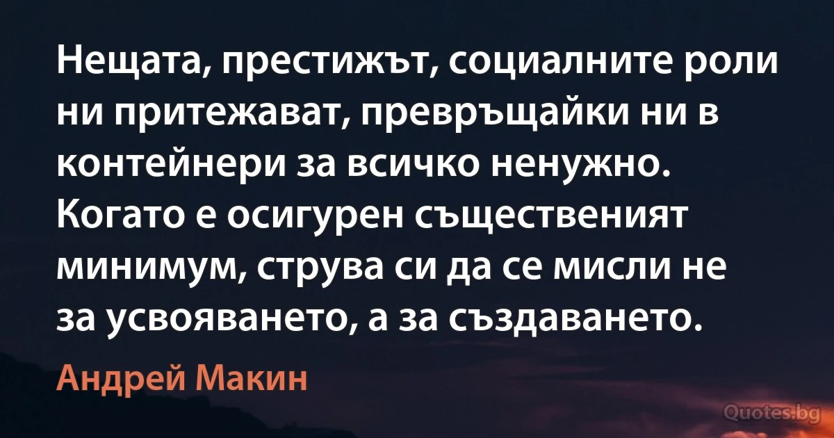 Нещата, престижът, социалните роли ни притежават, превръщайки ни в контейнери за всичко ненужно. Когато е осигурен същественият минимум, струва си да се мисли не за усвояването, а за създаването. (Андрей Макин)