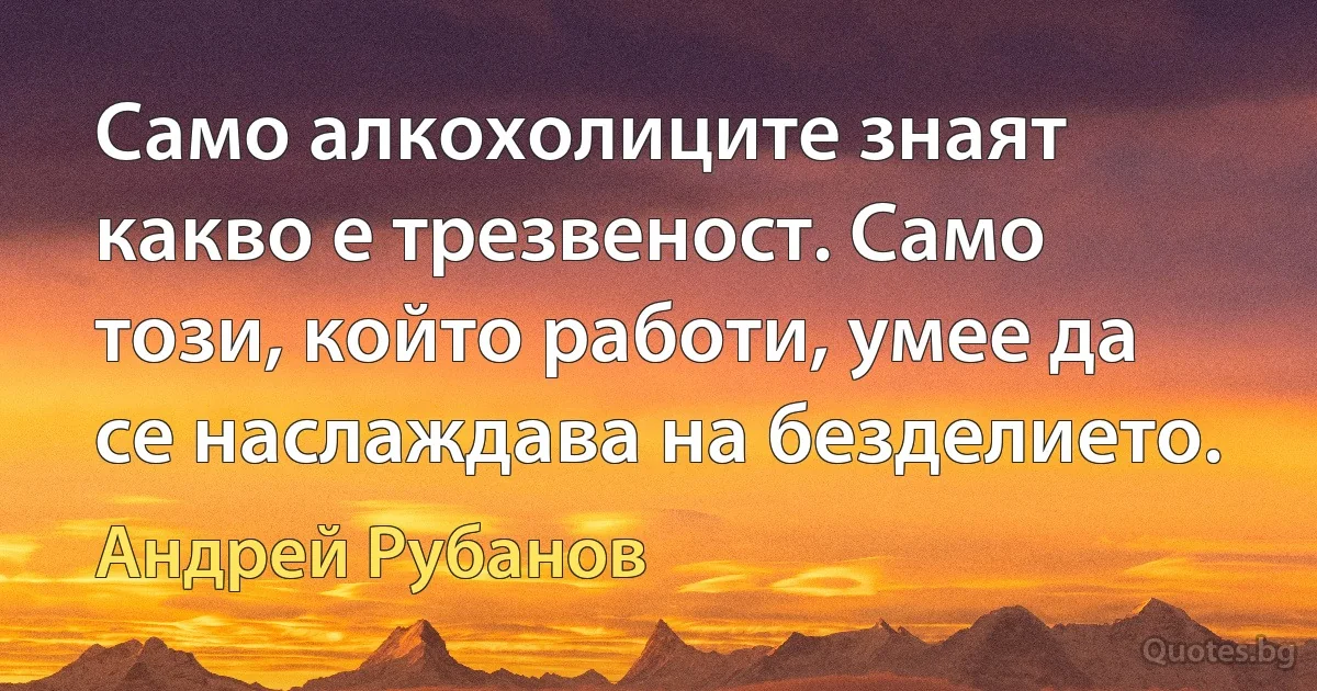 Само алкохолиците знаят какво е трезвеност. Само този, който работи, умее да се наслаждава на безделието. (Андрей Рубанов)