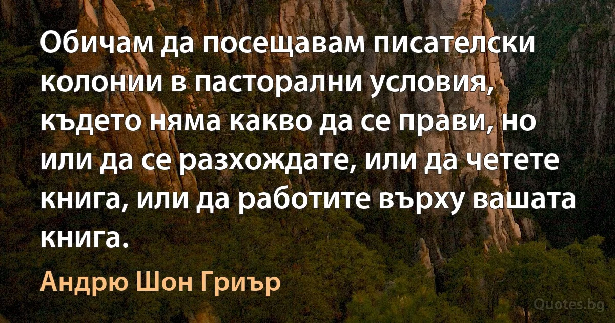 Обичам да посещавам писателски колонии в пасторални условия, където няма какво да се прави, но или да се разхождате, или да четете книга, или да работите върху вашата книга. (Андрю Шон Гриър)