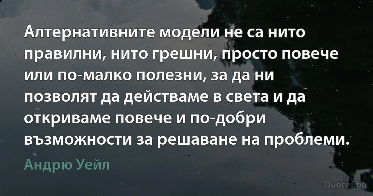 Алтернативните модели не са нито правилни, нито грешни, просто повече или по-малко полезни, за да ни позволят да действаме в света и да откриваме повече и по-добри възможности за решаване на проблеми. (Андрю Уейл)