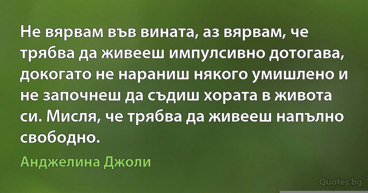 Не вярвам във вината, аз вярвам, че трябва да живееш импулсивно дотогава, докогато не нараниш някого умишлено и не започнеш да съдиш хората в живота си. Мисля, че трябва да живееш напълно свободно. (Анджелина Джоли)