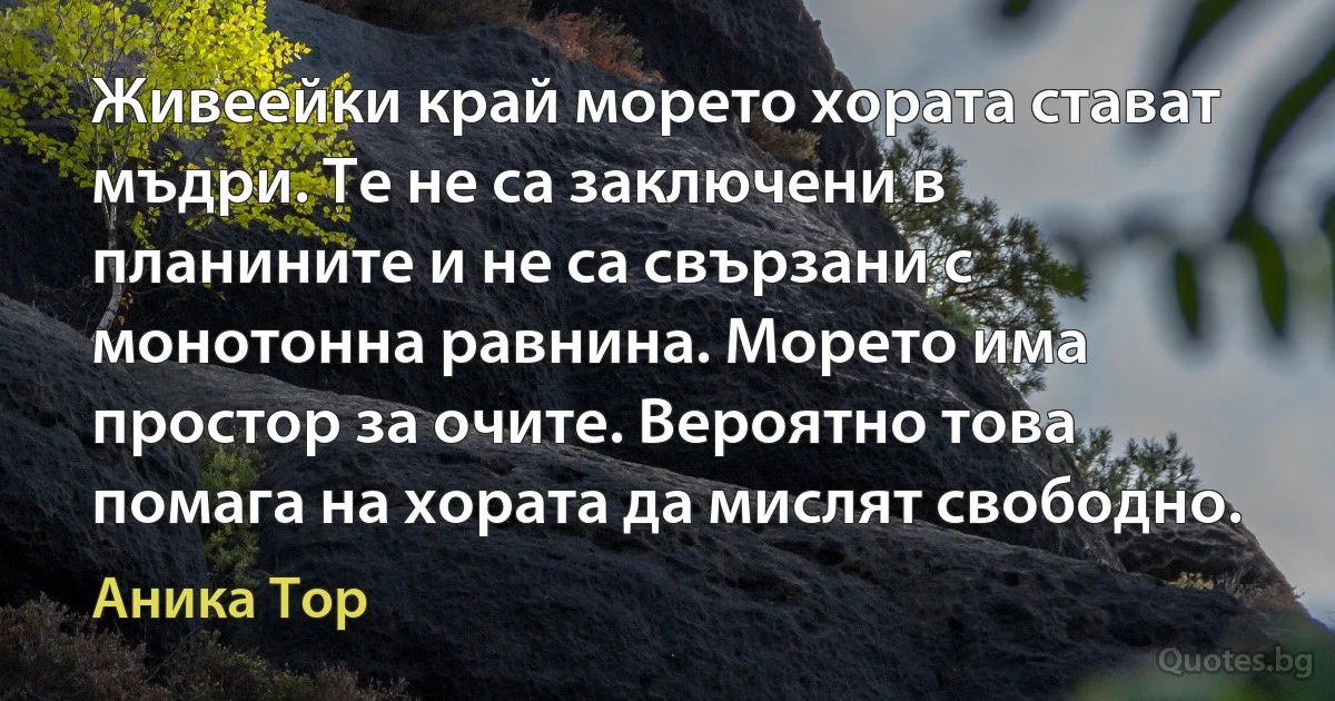 Живеейки край морето хората стават мъдри. Те не са заключени в планините и не са свързани с монотонна равнина. Морето има простор за очите. Вероятно това помага на хората да мислят свободно. (Аника Тор)