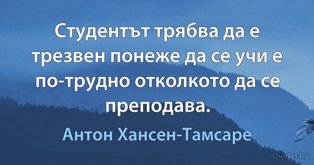 Студентът трябва да е трезвен понеже да се учи е по-трудно отколкото да се преподава. (Антон Хансен-Тамсаре)