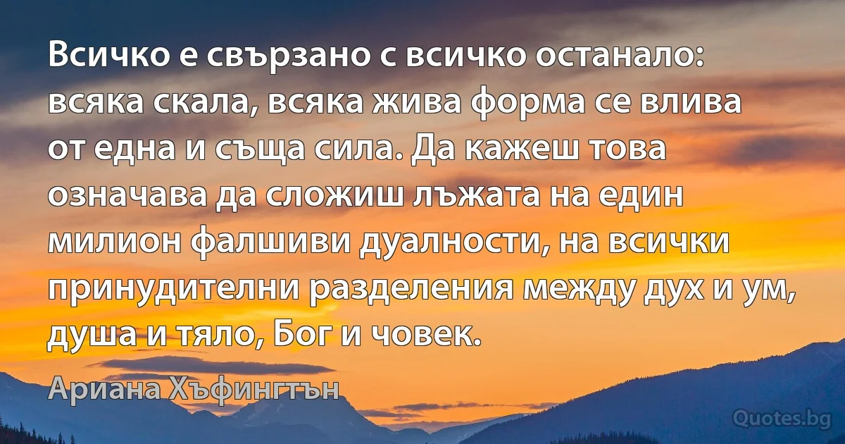 Всичко е свързано с всичко останало: всяка скала, всяка жива форма се влива от една и съща сила. Да кажеш това означава да сложиш лъжата на един милион фалшиви дуалности, на всички принудителни разделения между дух и ум, душа и тяло, Бог и човек. (Ариана Хъфингтън)