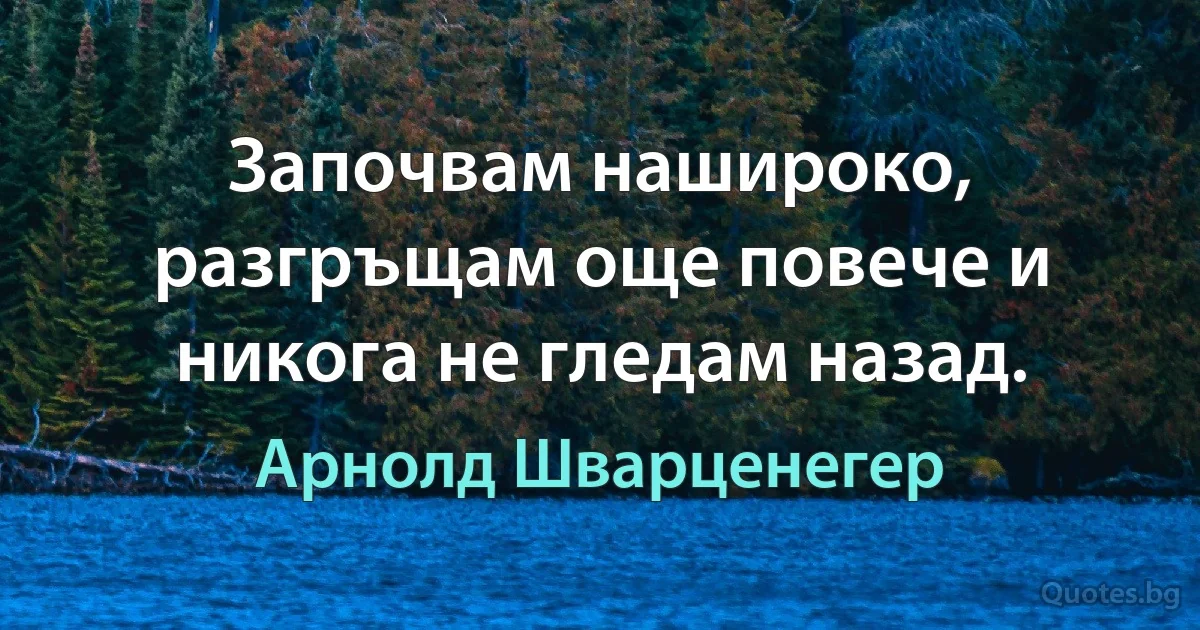 Започвам нашироко, разгръщам още повече и никога не гледам назад. (Арнолд Шварценегер)